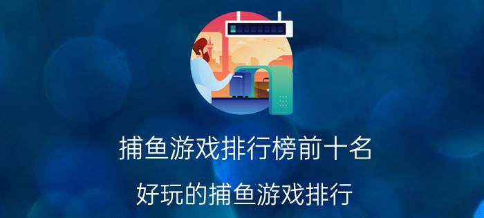 捕鱼游戏排行榜前十名 好玩的捕鱼游戏排行 玩家前10的捕鱼游戏优质